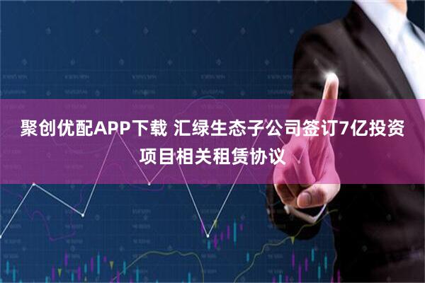 聚创优配APP下载 汇绿生态子公司签订7亿投资项目相关租赁协议
